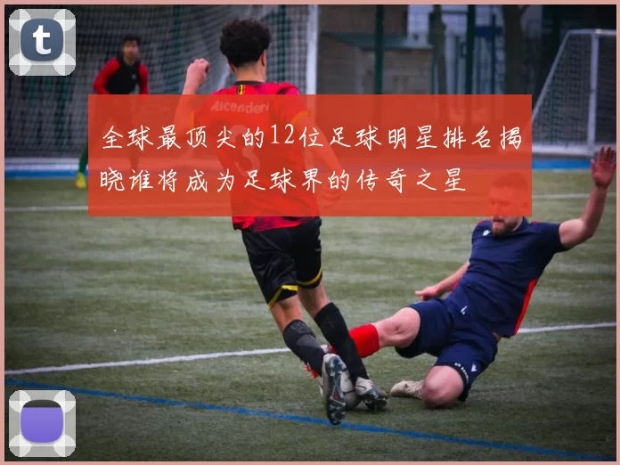 全球最顶尖的12位足球明星排名揭晓谁将成为足球界的传奇之星