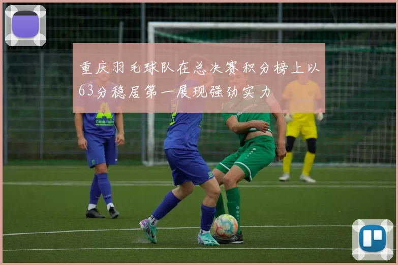 重庆羽毛球队在总决赛积分榜上以63分稳居第一展现强劲实力