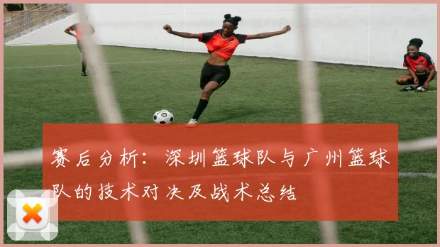 赛后分析：深圳篮球队与广州篮球队的技术对决及战术总结