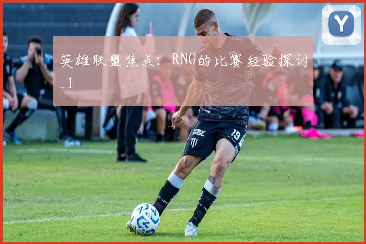 英雄联盟焦点：RNG的比赛经验探讨_1