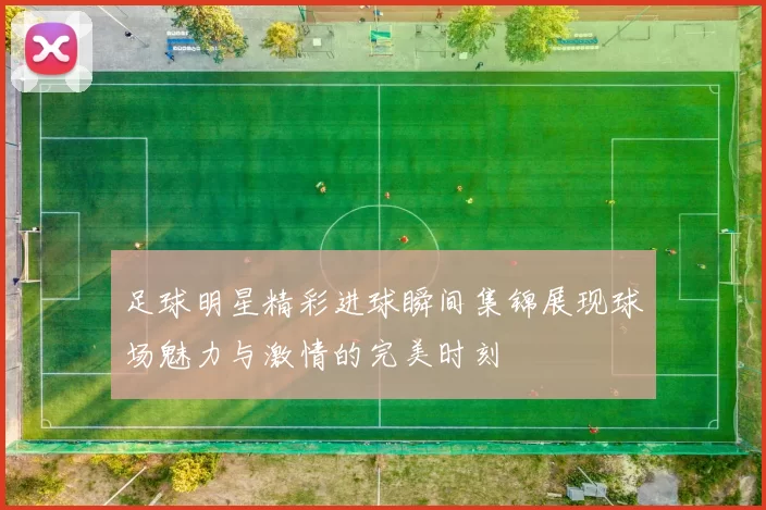 足球明星精彩进球瞬间集锦展现球场魅力与激情的完美时刻