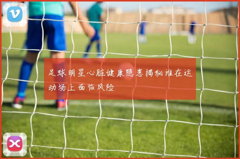 足球明星心脏健康隐患揭秘谁在运动场上面临风险