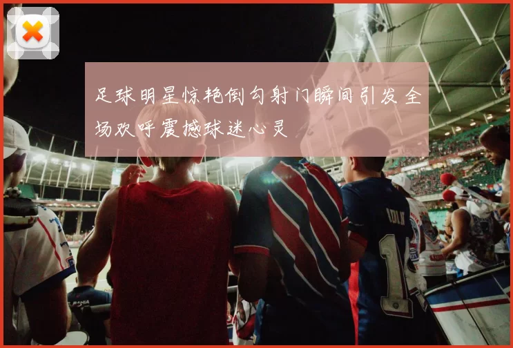 足球明星惊艳倒勾射门瞬间引发全场欢呼震撼球迷心灵