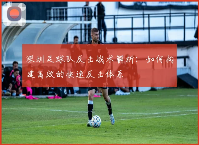 深圳足球队反击战术解析：如何构建高效的快速反击体系