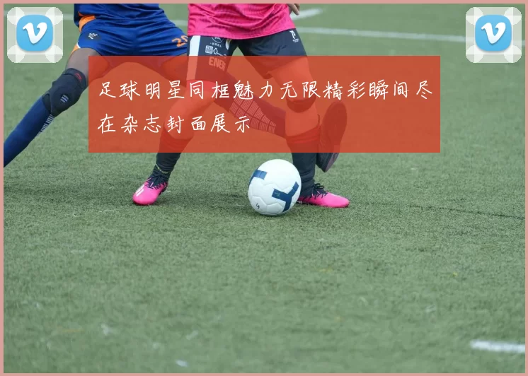 足球明星同框魅力无限精彩瞬间尽在杂志封面展示